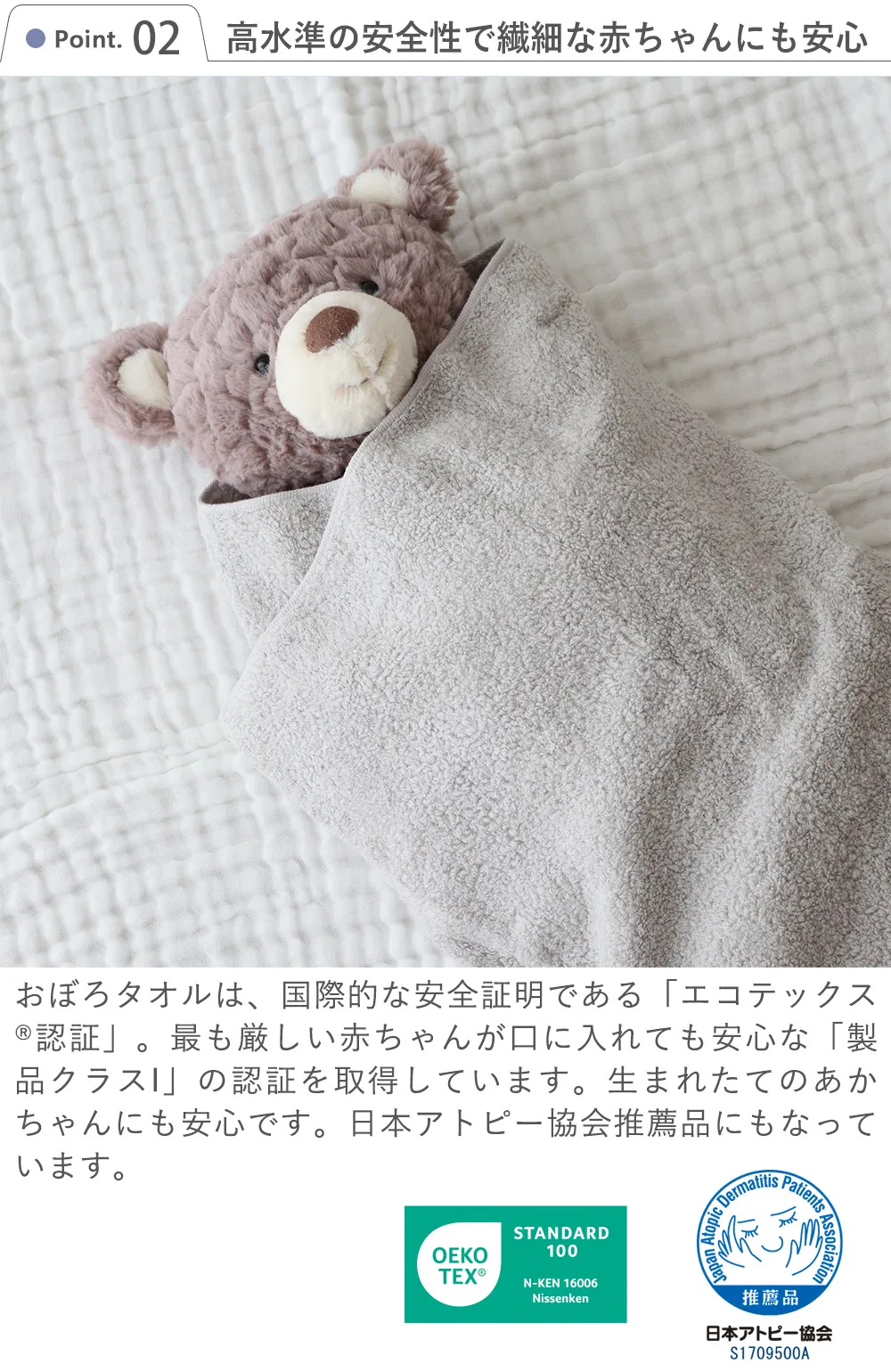 Point 2 高水準の安全性で繊細な赤ちゃんにも安心。国際的な安全証明である「エコテックス?認証」。最も厳しい赤ちゃんが口に入れても安心な「製品クラスI」の認証を取得しています。生まれたてのあかちゃんにも安心です日本アトピー協会推薦品にもなっています。